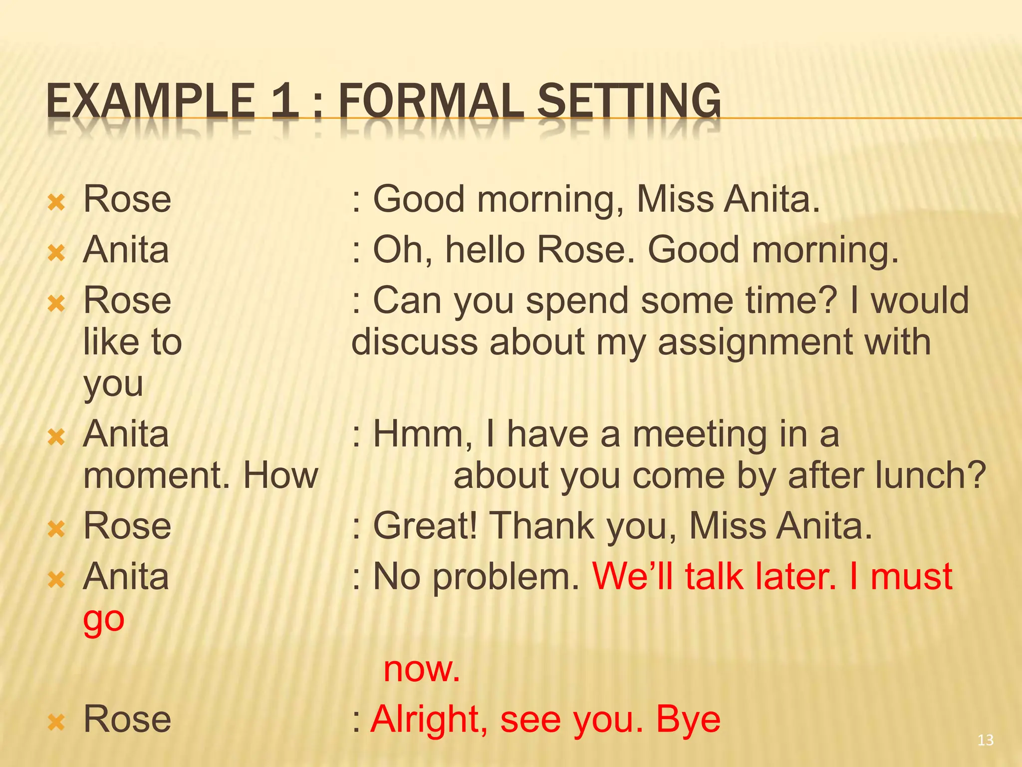 EXAMPLE 1 : FORMAL SETTING
 Rose : Good morning, Miss Anita.
 Anita : Oh, hello Rose. Good morning.
 Rose : Can you spend some time? I would
like to discuss about my assignment with
you
 Anita : Hmm, I have a meeting in a
moment. How about you come by after lunch?
 Rose : Great! Thank you, Miss Anita.
 Anita : No problem. We’ll talk later. I must
go
now.
 Rose : Alright, see you. Bye 13
 