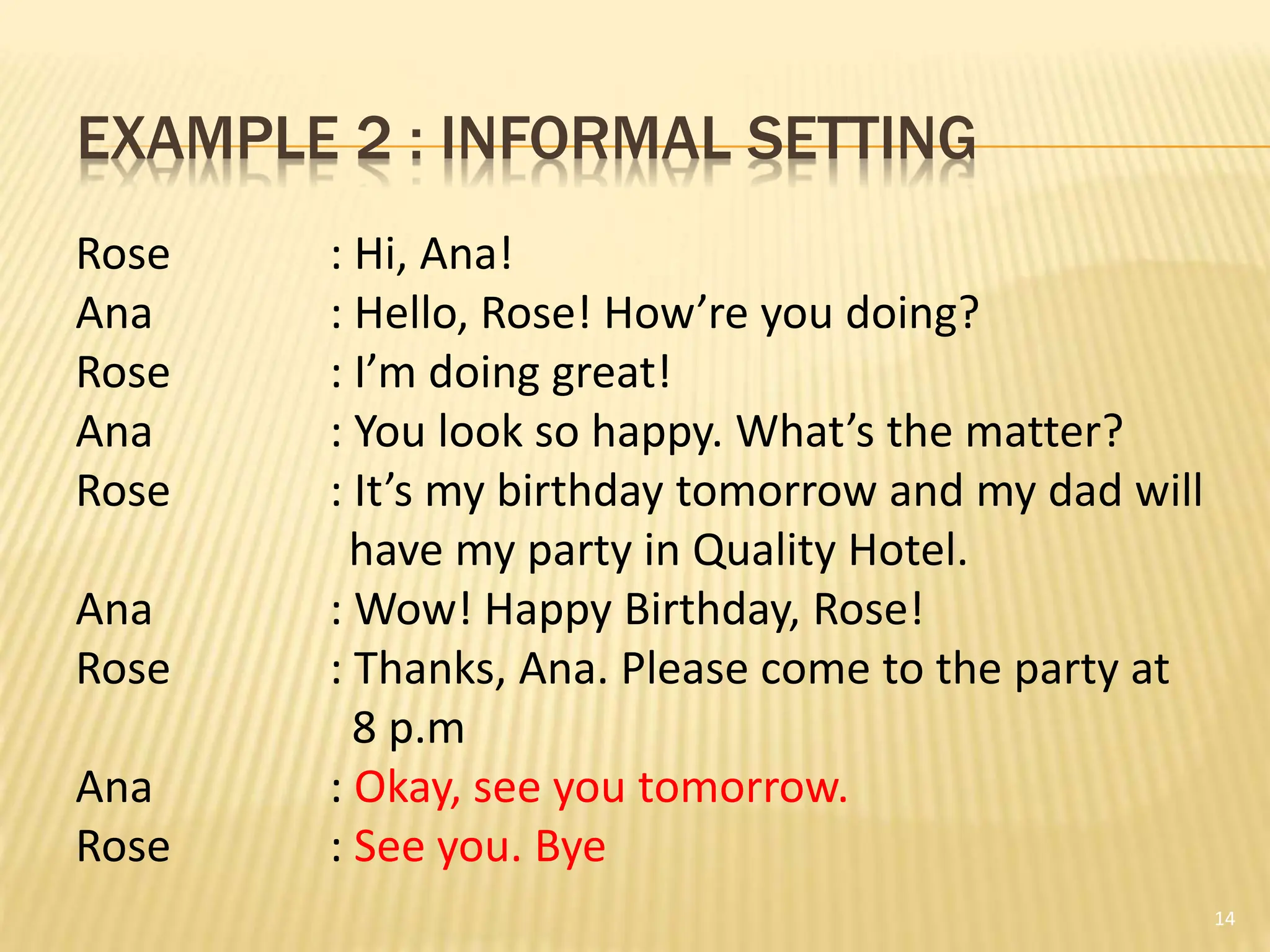 EXAMPLE 2 : INFORMAL SETTING
14
Rose : Hi, Ana!
Ana : Hello, Rose! How’re you doing?
Rose : I’m doing great!
Ana : You look so happy. What’s the matter?
Rose : It’s my birthday tomorrow and my dad will
have my party in Quality Hotel.
Ana : Wow! Happy Birthday, Rose!
Rose : Thanks, Ana. Please come to the party at
8 p.m
Ana : Okay, see you tomorrow.
Rose : See you. Bye
 