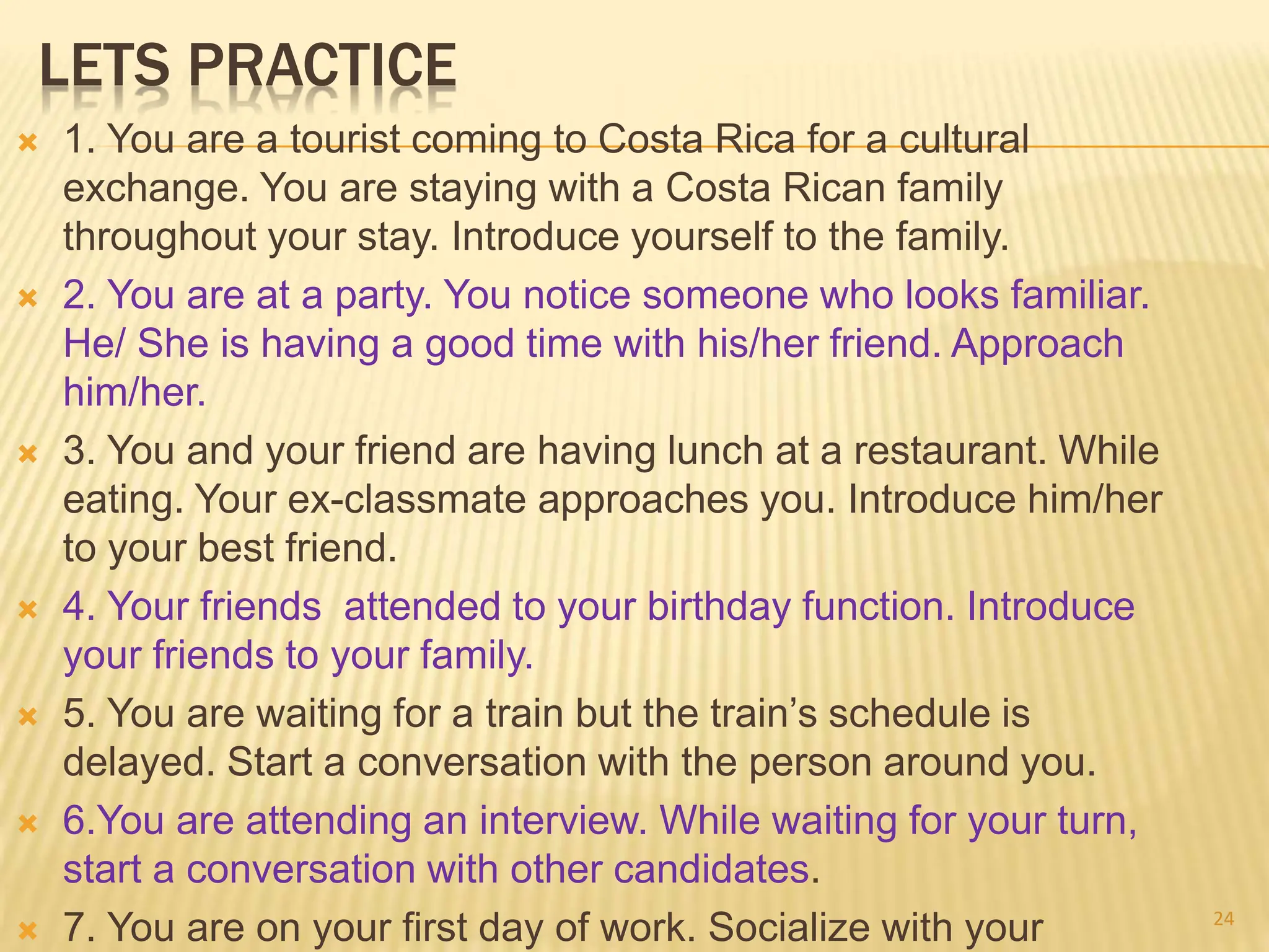LETS PRACTICE
 1. You are a tourist coming to Costa Rica for a cultural
exchange. You are staying with a Costa Rican family
throughout your stay. Introduce yourself to the family.
 2. You are at a party. You notice someone who looks familiar.
He/ She is having a good time with his/her friend. Approach
him/her.
 3. You and your friend are having lunch at a restaurant. While
eating. Your ex-classmate approaches you. Introduce him/her
to your best friend.
 4. Your friends attended to your birthday function. Introduce
your friends to your family.
 5. You are waiting for a train but the train’s schedule is
delayed. Start a conversation with the person around you.
 6.You are attending an interview. While waiting for your turn,
start a conversation with other candidates.
 7. You are on your first day of work. Socialize with your 24
 