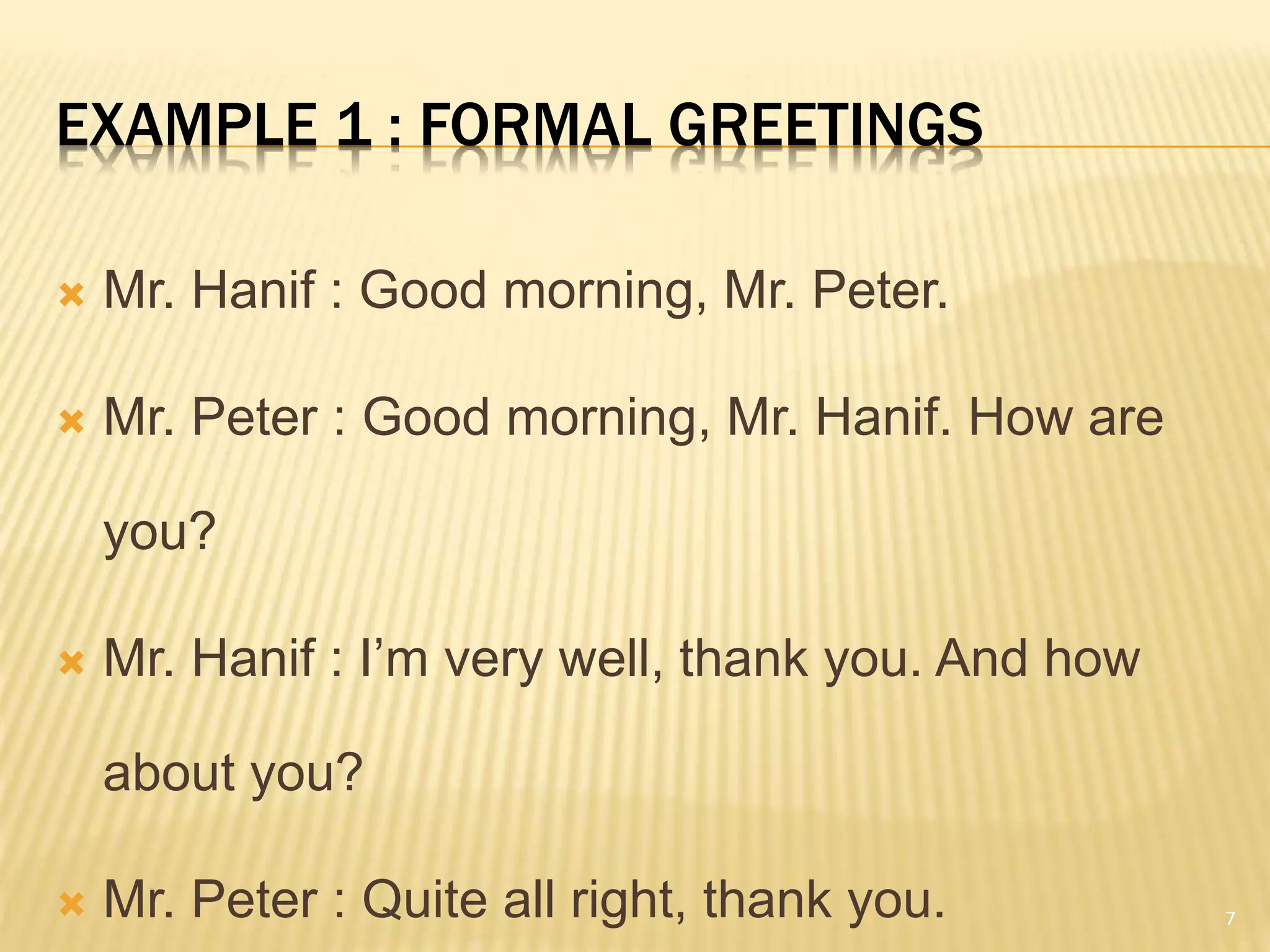 EXAMPLE 1 : FORMAL GREETINGS
 Mr. Hanif : Good morning, Mr. Peter.
 Mr. Peter : Good morning, Mr. Hanif. How are
you?
 Mr. Hanif : I’m very well, thank you. And how
about you?
 Mr. Peter : Quite all right, thank you. 7
 