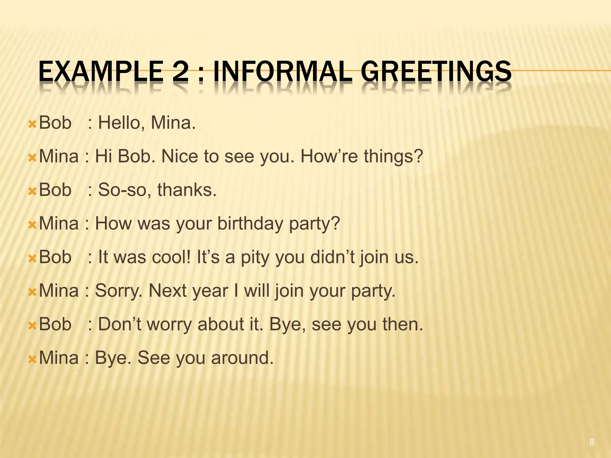 EXAMPLE 2 : INFORMAL GREETINGS
Bob : Hello, Mina.
Mina : Hi Bob. Nice to see you. How’re things?
Bob : So-so, thanks.
Mina : How was your birthday party?
Bob : It was cool! It’s a pity you didn’t join us.
Mina : Sorry. Next year I will join your party.
Bob : Don’t worry about it. Bye, see you then.
Mina : Bye. See you around.
8
 