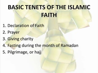 BASIC TENETS OF THE ISLAMIC
FAITH
1. Declaration of Faith
2. Prayer
3. Giving charity
4. Fasting during the month of Ramadan
5. Pilgrimage, or hajj
 