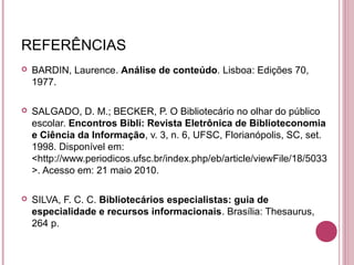 REFERÊNCIAS
   BARDIN, Laurence. Análise de conteúdo. Lisboa: Edições 70,
    1977.

   SALGADO, D. M.; BECKER, P. O Bibliotecário no olhar do público
    escolar. Encontros Bibli: Revista Eletrônica de Biblioteconomia
    e Ciência da Informação, v. 3, n. 6, UFSC, Florianópolis, SC, set.
    1998. Disponível em:
    <http://www.periodicos.ufsc.br/index.php/eb/article/viewFile/18/5033
    >. Acesso em: 21 maio 2010.

   SILVA, F. C. C. Bibliotecários especialistas: guia de
    especialidade e recursos informacionais. Brasília: Thesaurus,
    264 p.
 