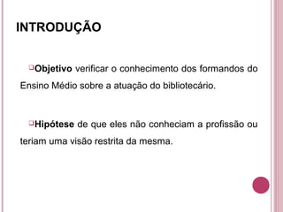 INTRODUÇÃO


 Objetivo   verificar o conhecimento dos formandos do
Ensino Médio sobre a atuação do bibliotecário.


 Hipótese   de que eles não conheciam a profissão ou
teriam uma visão restrita da mesma.
 
