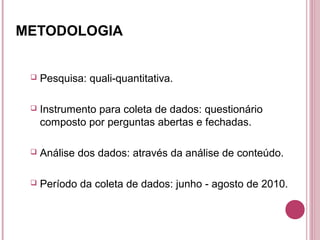 METODOLOGIA


    Pesquisa: quali-quantitativa.

    Instrumento para coleta de dados: questionário
     composto por perguntas abertas e fechadas.

    Análise dos dados: através da análise de conteúdo.

    Período da coleta de dados: junho - agosto de 2010.
 