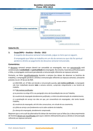 Prof. Antonio Daud Jr @prof.antoniodaudjr 2 de 8
Questões comentadas
Prova: MPU 2013
Gabarito (E).
3. Cespe/MPU – Analista – Direito - 2013
A respeito do descanso semanal remunerado, julgue os itens que se seguem.
O empregado que faltar ao trabalho em um dia da semana ou que não for pontual
perderá o direito ao pagamento do descanso semanal remunerado.
Comentários:
O descanso semanal sempre deverá ser concedido ao empregado, mas sua remuneração está
condicionada à assiduidade e à pontualidade do empregado. No entanto, havendo justificativas para
a falta, o empregado continuará percebendo a remuneração referente ao repouso semanal.
Portanto, ao faltar injustificadamente durante a semana (ou deixar de observar os horários de
trabalho), o empregado perderá o direito à remuneração referente ao repouso semanal, consoante
previsto no art. 6º da Lei do RSR:
Lei 605/1949, art. 6º Não será devida a remuneração quando, sem motivo justificado, o empregado
não tiver trabalhado durante toda a semana anterior, cumprindo integralmente o seu horário de
trabalho.
§ 1º São motivos justificados:
a) os previstos no artigo 473 e seu parágrafo único da Consolidação das Leis do Trabalho;
b) a ausência do empregado devidamente justificada, a critério da administração do estabelecimento;
c) a paralisação do serviço nos dias em que, por conveniência do empregador, não tenha havido
trabalho;
d) a ausência do empregado, até três dias consecutivos, em virtude do seu casamento;
e) a falta ao serviço com fundamento na lei sobre acidente do trabalho;
f) a doença do empregado, devidamente comprovada.
Reparem que o erro sutil da alternativa foi deixar de mencionar que as faltas (ou o descumprimento
de horário) devem ser injustificadas para que o obreiro efetivamente perca o direito à remuneração
referente ao repouso semanal.
 
