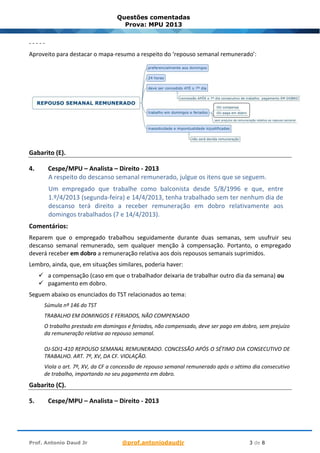 Prof. Antonio Daud Jr @prof.antoniodaudjr 3 de 8
Questões comentadas
Prova: MPU 2013
- - - - -
Aproveito para destacar o mapa-resumo a respeito do ‘repouso semanal remunerado’:
Gabarito (E).
4. Cespe/MPU – Analista – Direito - 2013
A respeito do descanso semanal remunerado, julgue os itens que se seguem.
Um empregado que trabalhe como balconista desde 5/8/1996 e que, entre
1.º/4/2013 (segunda-feira) e 14/4/2013, tenha trabalhado sem ter nenhum dia de
descanso terá direito a receber remuneração em dobro relativamente aos
domingos trabalhados (7 e 14/4/2013).
Comentários:
Reparem que o empregado trabalhou seguidamente durante duas semanas, sem usufruir seu
descanso semanal remunerado, sem qualquer menção à compensação. Portanto, o empregado
deverá receber em dobro a remuneração relativa aos dois repousos semanais suprimidos.
Lembro, ainda, que, em situações similares, poderia haver:
✓ a compensação (caso em que o trabalhador deixaria de trabalhar outro dia da semana) ou
✓ pagamento em dobro.
Seguem abaixo os enunciados do TST relacionados ao tema:
Súmula nº 146 do TST
TRABALHO EM DOMINGOS E FERIADOS, NÃO COMPENSADO
O trabalho prestado em domingos e feriados, não compensado, deve ser pago em dobro, sem prejuízo
da remuneração relativa ao repouso semanal.
OJ-SDI1-410 REPOUSO SEMANAL REMUNERADO. CONCESSÃO APÓS O SÉTIMO DIA CONSECUTIVO DE
TRABALHO. ART. 7º, XV, DA CF. VIOLAÇÃO.
Viola o art. 7º, XV, da CF a concessão de repouso semanal remunerado após o sétimo dia consecutivo
de trabalho, importando no seu pagamento em dobro.
Gabarito (C).
5. Cespe/MPU – Analista – Direito - 2013
 