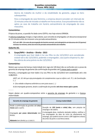 Prof. Antonio Daud Jr @prof.antoniodaudjr 4 de 8
Questões comentadas
Prova: MPU 2013
Acerca do trabalho da mulher e da estabilidade da gestante, julgue os itens
subsequentes.
Para o empregado do sexo feminino, a empresa deverá conceder um intervalo de
15 minutos antes de iniciado o trabalho em horas extras. Esse procedimento não se
aplica ao caso de trabalho em horário extraordinário do empregado do sexo
masculino.
Comentários:
À época da prova, a questão foi dada como CERTA, mas hoje estaria ERRADA.
A reforma trabalhista revogou a regra abaixo, que concedia às empregadas um descanso excepcional
de 15 minutos antes de iniciarem uma jornada extraordinária:
CLT, art. 384 - Em caso de prorrogação do horário normal, será obrigatório um descanso de 15 (quinze)
minutos no mínimo, antes do início do período extraordinário do trabalho.
Gabarito (E).
6. Cespe/MPU – Analista – Direito - 2013
A empregada que tiver dado à luz seu filho no dia 12/1/2013 será considerada
estável até o dia 12/5/2013, podendo o empregador, caso queira dispensá-la, dar-
lhe ciência do aviso prévio no dia 13/5/2013.
Comentários:
Notem que o prazo da licença-maternidade (em regra de 120 dias) não se confunde com o prazo da
garantia de emprego da gestante (da confirmação da gravidez até 5 meses após o parto).
Portanto, a empregada que tiver dado à luz seu filho no dia 12/1/2013 tem estabilidade até o dia
12/6/2013:
ADCT, art. 10. Até que seja promulgada a lei complementar a que se refere o art. 7º, I, da Constituição:
(...)
II - fica vedada a dispensa arbitrária ou sem justa causa: (...)
b) da empregada gestante, desde a confirmação da gravidez até cinco meses após o parto.
- - - - -
Vejam abaixo um quadro-comparativo entre a garantia de emprego da gestante e a licença-
maternidade:
Garantia de emprego da gestante Licença-maternidade
Desde a confirmação da gravidez até cinco
meses após o parto.
Empregada por prazo determinado tem
direito.
Adotante tem direito (Lei 13.509/17)
Duração de 120 (cento e vinte) dias, sem prejuízo do
emprego e do salário.
A empregada deve, mediante atestado médico, notificar o
seu empregador da data do início do afastamento do
emprego, que poderá ocorrer entre o 28º (vigésimo oitavo)
dia antes do parto e ocorrência deste.
 