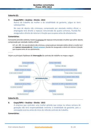 Prof. Antonio Daud Jr @prof.antoniodaudjr 5 de 8
Questões comentadas
Prova: MPU 2013
Gabarito (E).
7. Cespe/MPU – Analista – Direito - 2013
Acerca do trabalho da mulher e da estabilidade da gestante, julgue os itens
subsequentes.
No caso de aborto não criminoso, comprovado por atestado médico oficial, a
empregada terá direito a repouso remunerado de quatro semanas, ficando-lhe
assegurado o direito de retornar à função que ocupava antes do afastamento.
Comentários:
Consoante previsão celetista, haverá 2 semanas de repouso remunerado à mulher que sofrer aborto
comprovado por atestado médico oficial:
CLT, art. 395 - Em caso de aborto não criminoso, comprovado por atestado médico oficial, a mulher terá
um repouso remunerado de 2 (duas) semanas, ficando-lhe assegurado o direito de retornar à função
que ocupava antes de seu afastamento.
- - - - -
Vejam as principais hipóteses de interrupção do contrato de trabalho no mapa a seguir:
Gabarito (E).
8. Cespe/MPU – Analista – Direito - 2013
A empresa que contratar uma mulher grávida que esteja na oitava semana de
gestação não terá responsabilidade inerente à estabilidade da gestante, pois a
concepção ocorreu antes do início do referido contrato de trabalho.
Comentários:
 