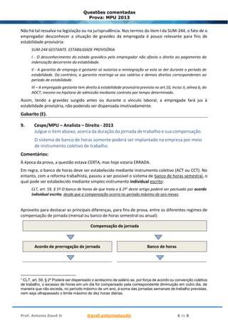 Prof. Antonio Daud Jr @prof.antoniodaudjr 6 de 8
Questões comentadas
Prova: MPU 2013
Não há tal ressalva na legislação ou na jurisprudência. Nos termos do item I da SUM-244, o fato de o
empregador desconhecer a situação de gravidez da empregada é pouco relevante para fins de
estabilidade provisória:
SUM-244 GESTANTE. ESTABILIDADE PROVISÓRIA
I - O desconhecimento do estado gravídico pelo empregador não afasta o direito ao pagamento da
indenização decorrente da estabilidade.
II - A garantia de emprego à gestante só autoriza a reintegração se esta se der durante o período de
estabilidade. Do contrário, a garantia restringe-se aos salários e demais direitos correspondentes ao
período de estabilidade.
III – A empregada gestante tem direito à estabilidade provisória prevista no art.10, inciso II, alínea b, do
ADCT, mesmo na hipótese de admissão mediante contrato por tempo determinado.
Assim, tendo a gravidez surgido antes ou durante o vínculo laboral, a empregada fará jus à
estabilidade provisória, não podendo ser dispensada imotivadamente.
Gabarito (E).
9. Cespe/MPU – Analista – Direito - 2013
Julgue o item abaixo, acerca da duração da jornada de trabalho e sua compensação.
O sistema de banco de horas somente poderá ser implantado na empresa por meio
de instrumento coletivo de trabalho.
Comentários:
À época da prova, a questão estava CERTA, mas hoje estaria ERRADA.
Em regra, o banco de horas deve ser estabelecido mediante instrumento coletivo (ACT ou CCT). No
entanto, com a reforma trabalhista, passou a ser possível o sistema de banco de horas semestral, o
qual pode ser estabelecido mediante simples instrumento individual escrito:
CLT, art. 59, § 5º O banco de horas de que trata o § 2º1
deste artigo poderá ser pactuado por acordo
individual escrito, desde que a compensação ocorra no período máximo de seis meses.
Aproveito para destacar as principais diferenças, para fins de prova, entre os diferentes regimes de
compensação de jornada (mensal ou banco de horas semestral ou anual):
Compensação de jornada
Acordo de prorrogação de jornada Banco de horas
1 CLT, art. 59, § 2º Poderá ser dispensado o acréscimo de salário se, por força de acordo ou convenção coletiva
de trabalho, o excesso de horas em um dia for compensado pela correspondente diminuição em outro dia, de
maneira que não exceda, no período máximo de um ano, à soma das jornadas semanais de trabalho previstas,
nem seja ultrapassado o limite máximo de dez horas diárias.
 