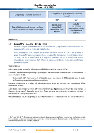 Prof. Antonio Daud Jr @prof.antoniodaudjr 7 de 8
Questões comentadas
Prova: MPU 2013
Compensação semanal ou mensal
Compensação que ultrapassa o módulo
mensal
Sua validade demanda acordo escrito ou
tácito entre empregador e empregado
SEMESTRAL:
sua validade
demanda acordo
escrito
ANUAL:
sua validade
demanda previsão
em negociação
coletiva
Gabarito (E)
10. Cespe/MPU – Analista – Direito - 2013
O item a seguir apresenta uma situação hipotética, seguida de uma assertiva a ser
julgada, referente às férias do trabalhador.
Uma empregada que completou 50 anos de idade no dia 5/3/2013 programou o
gozo de suas férias em dois períodos, a seu pedido, da seguinte forma: os primeiros
15 dias, de 1.º a 15/5/2013, e o segundo período, de 1.º a 15/9/2013. Nessa
situação, de acordo com a CLT, é lícito o fracionamento das férias como solicitado
pela empregada.
Comentários:
À época da prova, a questão foi dada como ERRADA, mas hoje estaria CERTA.
A reforma trabalhista revogou a regra que impedia o fracionamento de férias para os menores de 18
anos e maiores de 50:
CLT, art. 134, § 2º - Aos menores de 18 (dezoito) anos e aos maiores de 50 (cinqüenta) anos de idade,
as férias serão sempre concedidas de uma só vez.
Portanto, atualmente, é possível o fracionamento das férias, até mesmo, para menores de 18 ou
maiores de 50 anos.
Além disso, a atual regra2 permite o fracionamento em até 3 períodos, sendo um de, pelo menos, 14
dias e os demais com 5 dias cada, no mínimo. Dessa forma, o fracionamento em dois períodos de 15
dias atende às condições previstas na CLT.
O quadro abaixo resume os principais aspectos referentes ao fracionamento das férias individuais:
2
CLT, art. 134, § 1º - Desde que haja concordância do empregado, as férias poderão ser usufruídas em até
três períodos, sendo que um deles não poderá ser inferior a quatorze dias corridos e os demais não poderão
ser inferiores a cinco dias corridos, cada um.
 