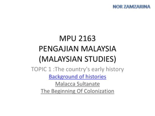 MPU 2163
PENGAJIAN MALAYSIA
(MALAYSIAN STUDIES)
TOPIC 1 :The country's early history
Background of histories
Malacca Sultanate
The Beginning Of Colonization
 