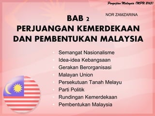 BAB 2
PERJUANGAN KEMERDEKAAN
DAN PEMBENTUKAN MALAYSIA
• Semangat Nasionalisme
• Idea-idea Kebangsaan
• Gerakan Berorganisasi
• Malayan Union
• Persekutuan Tanah Melayu
• Parti Politik
• Rundingan Kemerdekaan
• Pembentukan Malaysia
Pengajian Malaysia (MPU 2163)
NOR ZAMZARINA
 