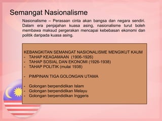Nasionalisme – Perasaan cinta akan bangsa dan negara sendiri.
Dalam era penjajahan kuasa asing, nasionalisme turut boleh
membawa maksud pergerakan mencapai kebebasan ekonomi dan
politik daripada kuasa asing.
KEBANGKITAN SEMANGAT NASIONALISME MENGIKUT KAUM
- TAHAP KEAGAMAAN (1906-1926)
- TAHAP SOSIAL DAN EKONOMI (1926-1938)
- TAHAP POLITIK (mulai 1938)
- PIMPINAN TIGA GOLONGAN UTAMA
- Golongan berpendidikan Islam
- Golongan berpendidikan Melayu
- Golongan berpendidikan Inggeris
Semangat Nasionalisme
 