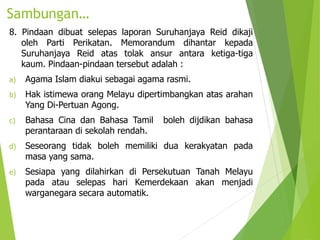 Sambungan…
8. Pindaan dibuat selepas laporan Suruhanjaya Reid dikaji
oleh Parti Perikatan. Memorandum dihantar kepada
Suruhanjaya Reid atas tolak ansur antara ketiga-tiga
kaum. Pindaan-pindaan tersebut adalah :
a) Agama Islam diakui sebagai agama rasmi.
b) Hak istimewa orang Melayu dipertimbangkan atas arahan
Yang Di-Pertuan Agong.
c) Bahasa Cina dan Bahasa Tamil boleh dijdikan bahasa
perantaraan di sekolah rendah.
d) Seseorang tidak boleh memiliki dua kerakyatan pada
masa yang sama.
e) Sesiapa yang dilahirkan di Persekutuan Tanah Melayu
pada atau selepas hari Kemerdekaan akan menjadi
warganegara secara automatik.
 