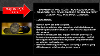 MAJLIS RAJA-
RAJA
- BADAN RASMI YANG PALING TINGGI KEDUDUKANNYA.
- DIANGGOTAI OLEH SEMBILAN ORANG SULTAN DAN EMPAT
GABENOR ATAU YANG DIPERTUA NEGERI.
- TUGAS UTAMA
- Memilih YDPA dan timbalan ydpa.
- Memberi persetujuan atau penolakan adat istiadat agama
Islam bagi seluruh Persekutuan Tanah Melayu kecuali sabah
dan sarawak.
- Memberi persetujuan atau enggan memberi persetujuan
kepada mana-mana undang-undang atau memberi nasihat
tentang pelantikan mana-mana jawatan yang memerlukan
persetujuan majlis raja-raja.
- Memikirkan tentang polisi negara dan apa jua perkara yang
difikirkan patut untuk pembangunan negara.
 
