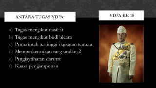 a) Tugas mengikut nasihat
b) Tugas mengikut budi bicara
c) Pemerintah tertinggi akgkatan tentera
d) Memperkenankan rang undang2
e) Pengisytiharan darurat
f) Kuasa pengampunan
ANTARA TUGAS YDPA: YDPA KE 15
 