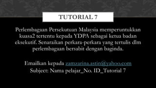 Perlembagaan Persekutuan Malaysia memperuntukkan
kuasa2 tertentu kepada YDPA sebagai ketua badan
eksekutif. Senaraikan perkara-perkara yang tertulis dlm
perlembagaan bersabit dengan baginda.
Emailkan kepada zamzarina.astin@yahoo.com
Subject: Nama pelajar_No. ID_Tutorial 7
TUTORIAL 7
 
