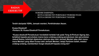 BADAN
EKSEKUTIF
TERDIRI DARIPADA:
- KETUA EKSEKUTIF PERINGKAT PERSEKUTUAN
- KETUA EKSEKUTIF PERINGKAT NEGERI
Terdiri daripada YDPA, Jemaah menteri, Perkhidmatan Awam.
Kuasa Eksekutif
•Perkara 39. Kuasa Eksekutif Persekutuan.
“Kuasa eksekutif Persekutuan hendaklah terletak hak pada Yang di-Pertuan Agong dan,
tertakluk kepada peruntukan mana-mana undang-undang persekutuan dan peruntukan
Jadual Kedua, bolehlah dijalankan olehnya atau oleh Jemaah Menteri atau oleh mana-
mana Menteri yang diberi kuasa oleh Jemaah Menteri, tetapi Parlimen boleh, melalui
undang-undang, memberikan fungsi eksekutif kepada orang lain”
 