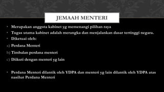 • Merupakan anggota kabinet yg memenangi pilihan raya
• Tugas utama kabinet adalah merangka dan menjalankan dasar tertinggi negara.
• Diketuai oleh:
a) Perdana Menteri
b) Timbalan perdana menteri
c) Diikuti dengan menteri yg lain
• Perdana Menteri dilantik oleh YDPA dan menteri yg lain dilantik oleh YDPA atas
nasihat Perdana Menteri
JEMAAH MENTERI
 
