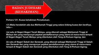 BADAN JUDISIARI
(KEHAKIMAN)
Perkara 121. Kuasa kehakiman Persekutuan.
•(1) Maka hendaklah ada dua Mahkamah Tinggi yang setara bidang kuasa dan tarafnya,
iaitu—
•(a) satu di Negeri-Negeri Tanah Melayu, yang dikenali sebagai Mahkamah Tinggi di
Malaya dan yang mempunyai pejabat pendaftarannya yang utama di mana-mana tempat
di Negeri-Negeri Tanah Melayu yang ditentukan oleh Yang di-Pertuan Agong; dan
(b) satu di Negeri Sabah dan Sarawak, yang dikenali sebagai Mahkamah Tinggi di Sabah
dan Sarawak dan yang mempunyai pejabat pendaftarannya yang utama di mana-mana
tempat di Negeri Sabah dan Sarawak yang ditentukan oleh Yang di-Pertuan Agong;
 