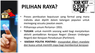 PILIHAN RAYA?
• Proses pembuatan keputusan yang formal yang mana
individu akan dipilih dalam kalangan populasi untuk
memegang sesuatu jawatan awam.
• Pilihanraya umum Pertama= 1955.
• TUJUAN: untuk memilih seorang wakil bagi menjalankan
aktiviti pentadbiran Kerajaan Negeri (Dewan Undangan
Negeri) dan Kerajaan Persekutuan (Parlimen).
• KAEDAH POLITIK PENTING= masyarakat diberi mandate
dan kuasa untuk memilih siapa bagi membentuk kerajaan
 