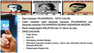 • Satu kawasan PILIHANRAYA – SATU CALON.
• Calon mestilah wakil daripada kawasan PILIHANRAYA dan
daripada kawasan PILIHANRAYA DEWAN UNDANGAN NEGERI.
• Mesti warganegara MALAYSIA dan 21 tahun ke atas.
• DIKECUALIKAN:
– Tidak Waras.
– MUFLIS.
– Memegang Jawatan Bergaji.
– Dikenakan hukuman penjara kurang 1 tahun atau dikenakan denda kurang
daripada RM2,000.
– Warganegara Negara lain.
 