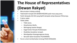 The House of Representatives
(Dewan Rakyat)
• Merumuskan Undang-undang.
• Tidak boleh menjadi ahli DEWAN NEGARA pada masa yang sama.
• Terdiri daripada 222 Ahli yang dipilih daripada setiap Kawasan Pilihanraya.
• 5 tahun sekali.
• TIDAK LAYAK:
– Tidak waras.
– Diisytiharkan Muflis.
– Memegang Jawatan Bergaji.
– Gagal hantar Penyata Perbelanjaan.
– Disabitkan kesalahan Jenayah.
– Mendapatkan Kewarganegaraan Asing.
– Bersalah dalam kesalahan PILIHANRAYA.
• Forum untuk membahaskan tentang POLISI KERAJAAN.
 