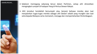  Sebelum memegang sebarang kerusi dalam Parlimen, setiap ahli dimestikan
mengangkat sumpah di hadapan Yang di-Pertua Dewan Rakyat.
 Ahli tersebut hendaklah bersumpah atau berjanji bahawa mereka akan taat
menjalankan tugas-tugas mereka sebagai ahli Dewan sebaik yang mungkin dan taat
setia kepada Malaysia serta mematuhi, menjaga dan mempertahankan Perlembagaan.
SAMBUNGAN…
 