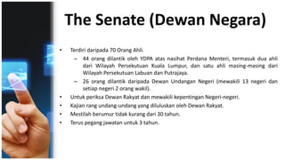 The Senate (Dewan Negara)
• Terdiri daripada 70 Orang Ahli.
– 44 orang dilantik oleh YDPA atas nasihat Perdana Menteri, termasuk dua ahli
dari Wilayah Persekutuan Kuala Lumpur, dan satu ahli masing-masing dari
Wilayah Persekutuan Labuan dan Putrajaya.
– 26 orang dilantik daripada Dewan Undangan Negeri (mewakili 13 negeri dan
setiap negeri 2 orang wakil).
• Untuk periksa Dewan Rakyat dan mewakili kepentingan Negeri-negeri.
• Kajian rang undang-undang yang diluluskan oleh Dewan Rakyat.
• Mestilah berumur tidak kurang dari 30 tahun.
• Terus pegang jawatan untuk 3 tahun.
 