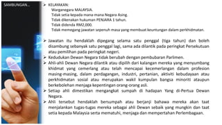  KELAYAKAN:
Warganegara MALAYSIA.
Tidak setia kepada mana-mana Negara Asing.
Tidak dikenakan hukuman PENJARA 1 tahun.
Tidak didenda RM2,000.
Tidak memegang jawatan sepenuh masa yang membuat keuntungan dalam perkhidmatan.
 Jawatan itu hendaklah dipegang selama satu penggal (tiga tahun) dan boleh
disambung sebanyak satu penggal lagi, sama ada dilantik pada peringkat Persekutuan
atau pemilihan pada peringkat negeri.
 Kedudukan Dewan Negara tidak berubah dengan pembubaran Parlimen.
 Ahli-ahli Dewan Negara dilantik atau dipilih dari kalangan mereka yang menyumbang
khidmat yang cemerlang atau telah mencapai kecemerlangan dalam profesion
masing-masing, dalam perdagangan, industri, pertanian, aktiviti kebudayaan atau
perkhidmatan sosial atau merupakan wakil kumpulan bangsa minoriti ataupun
berkebolehan menjaga kepentingan orang-orang asli.
 Setiap ahli dimestikan mengangkat sumpah di hadapan Yang di-Pertua Dewan
Negara.
 Ahli tersebut hendaklah bersumpah atau berjanji bahawa mereka akan taat
menjalankan tugas-tugas mereka sebagai ahli Dewan sebaik yang mungkin dan taat
setia kepada Malaysia serta mematuhi, menjaga dan mempertahan Perlembagaan.
SAMBUNGAN…
 