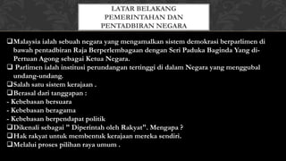 Malaysia ialah sebuah negara yang mengamalkan sistem demokrasi berparlimen di
bawah pentadbiran Raja Berperlembagaan dengan Seri Paduka Baginda Yang di-
Pertuan Agong sebagai Ketua Negara.
 Parlimen ialah institusi perundangan tertinggi di dalam Negara yang menggubal
undang-undang.
Salah satu sistem kerajaan .
Berasal dari tanggapan :
- Kebebasan bersuara
- Kebebasan beragama
- Kebebasan berpendapat politik
Dikenali sebagai " Diperintah oleh Rakyat". Mengapa ?
Hak rakyat untuk membentuk kerajaan mereka sendiri.
Melalui proses pilihan raya umum .
LATAR BELAKANG
PEMERINTAHAN DAN
PENTADBIRAN NEGARA
 