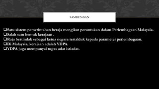 Satu sistem pemerintahan beraja mengikut peruntukan dalam Perlembagaan Malaysia.
Salah satu bentuk kerajaan .
Raja bertindak sebagai ketua negara tertakluk kepada parameter perlembagaan.
Di Malaysia, kerajaan adalah YDPA.
YDPA juga mempunyai tugas adat istiadat.
SAMBUNGAN
 