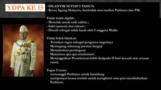 YDPA KE 15 - DILANTIK SETIAP 5 TAHUN.
- Ketua Agung Malaysia, bertindak atas nasihat Parlimen dan PM.
Tidak boleh dipilih :
- Menolak untuk naik takhta ;
- Sakit jasmani dan rohani ;
- Diundi sebagai tidak layak oleh 5 anggota Majlis
Tidak boleh lakukan:
- Teruskan tugas sebagai penguasa negerinya
- Memegang sebarang jawatan bergaji
- Menjalankan perniagaan
- Menerima apa-apa emolument.
- Meninggalkan Persekutuan lebih daripada 15 hari kecuali atas urusan
rasmi.
Tugas Utama:
- memanggil Parlimen untuk bersidang
- mempunyai kuasa mutlak untuk menghenti atau pun membubarkan
Parlimen.
 