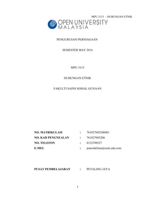 MPU 3113 – HUBUNGAN ETNIK
PENGURUSAN PERNIAGAAN
SEMESTER MAY 2016
MPU 3113
HUBUNGAN ETNIK
FAKULTI SAINS SOSIAL GUNAAN
NO. MATRIKULASI : 761027045206001
NO. KAD PENGNEALAN : 761027045206
NO. TELEFON : 0122398527
E-MEL : puteridelima@oum.edu.com
PUSAT PEMBELAJARAN : PETALING JAYA
1
 