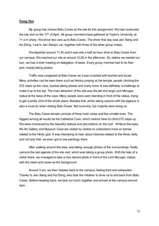 11
Fong Yen
My group has chosen Batu Caves as the site for this assignment. We had conducted
the site visit on the 17th
of April. All group members have gathered at Taylor’s University at
11 a.m sharp. We drove two cars up to Batu Caves. The driver that day was Jian Xiang and
Ka Shing. I sat in Jian Xiang’s car, together with three of the other group mates.
We departed around 11.40 and it was only a half an hour drive to Batu Caves from
our campus. We reached our site at around 12.20 in the afternoon. So, before we started our
tour, we had a brief meeting on delegation of tasks. Every group member had to do their
part, mostly taking photos.
Traffic was congested at Batu Caves as it was crowded with tourists and locals.
Many activities can be seen there such as Hindus praying at the temple, people climbing the
272 stairs up the cave, tourists taking photos and many more. It was definitely a challenge to
make it up to the top. The main attraction of the site was the tall and large Lord Murugan
statue at the base of the cave. Many people were seen standing in front of the statue, trying
to get a pretty shot of the whole place. Besides that, photo taking session with the pigeons is
also a must do when visiting Batu Caves. Not sure why, but majority were doing so.
The Batu Caves temple consists of three main caves and few smaller ones. The
biggest among all would be the Cathedral Cave, which visitors have to climb 272 steps up.
We were impressed by the beautiful statues and decorations on the roof. While at the base,
the Art Gallery and Museum Cave are visited by visitors to understand more on stories
related to the Hindu god. It was interesting to hear about histories related to the Hindu deity
and not only that, we even got to see paintings there.
After walking around the area, and taking enough photos of the surroundings, finally
came to the last agenda of the site visit, which was taking a group photo. With the help of a
visitor there, we managed to take a nice decent photo in front of the Lord Murugan statue,
with the stairs and caves as the background.
Around 3 pm, we then headed back to the campus, feeling tired and exhausted.
Thanks to Jian Xiang and Ka Shing, who took the initiative to drive us to and back from Batu
Caves. Before heading back, we took our lunch together and arrived at the campus around
4pm.
 