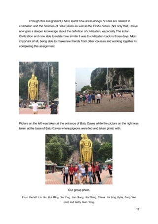12
Through this assignment, I have learnt how are buildings or sites are related to
civilization and the histories of Batu Caves as well as the Hindu deities. Not only that, I have
now gain a deeper knowledge about the definition of civilization, especially The Indian
Civilization and now able to relate how similar it was to civilization back in those days. Most
important of all, being able to make new friends from other courses and working together in
completing this assignment.
Picture on the left was taken at the entrance of Batu Caves while the picture on the right was
taken at the base of Batu Caves where pigeons were fed and taken photo with.
Our group photo.
From the left: Lin Hui, Hui MIng, Xin Ying, Jian Xiang, Ka Shing, Ellana, Jia Ling, Kylie, Fong Yen
(me) and lastly Xuan Ying.
 