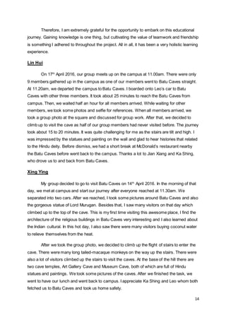 14
Therefore, I am extremely grateful for the opportunity to embark on this educational
journey. Gaining knowledge is one thing, but cultivating the value of teamwork and friendship
is something I adhered to throughout the project. All in all, it has been a very holistic learning
experience.
Lin Hui
On 17th
April 2016, our group meets up on the campus at 11.00am. There were only
9 members gathered up in the campus as one of our members went to Batu Caves straight.
At 11.20am, we departed the campus to Batu Caves. I boarded onto Leo’s car to Batu
Caves with other three members. It took about 25 minutes to reach the Batu Caves from
campus. Then, we waited half an hour for all members arrived. While waiting for other
members, we took some photos and selfie for references. When all members arrived, we
took a group photo at the square and discussed for group work. After that, we decided to
climb up to visit the cave as half of our group members had never visited before. The journey
took about 15 to 20 minutes. It was quite challenging for me as the stairs are tilt and high. I
was impressed by the statues and painting on the wall and glad to hear histories that related
to the Hindu deity. Before dismiss, we had a short break at McDonald’s restaurant nearby
the Batu Caves before went back to the campus. Thanks a lot to Jian Xiang and Ka Shing,
who drove us to and back from Batu Caves.
Xing Ying
My group decided to go to visit Batu Caves on 14th
April 2016. In the morning of that
day, we met at campus and start our journey after everyone reached at 11.30am. We
separated into two cars. After we reached, I took some pictures around Batu Caves and also
the gorgeous statue of Lord Murugan. Besides that, I saw many visitors on that day which
climbed up to the top of the cave. This is my first time visiting this awesome place, I find the
architecture of the religious buildings in Batu Caves very interesting and I also learned about
the Indian cultural. In this hot day, I also saw there were many visitors buying coconut water
to relieve themselves from the heat.
After we took the group photo, we decided to climb up the flight of stairs to enter the
cave. There were many long tailed-macaque monkeys on the way up the stairs. There were
also a lot of visitors climbed up the stairs to visit the caves. At the base of the hill there are
two cave temples, Art Gallery Cave and Museum Cave, both of which are full of Hindu
statues and paintings. We took some pictures of the caves. After we finished the task, we
went to have our lunch and went back to campus. I appreciate Ka Shing and Leo whom both
fetched us to Batu Caves and took us home safety.
 