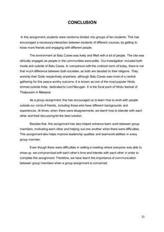 15
CONCLUSION
In this assignment, students were randomly divided into groups of ten students. This has
encouraged a necessary interaction between students of different courses, by getting to
know more friends and engaging with different people.
The environment at Batu Caves was lively and filled with a lot of people. The site was
ethically engaged as people in the communities were polite. Our investigation included both
inside and outside of Batu Caves. In comparison with the civilized norm of today, there is not
that much difference between both societies, as both are devoted to their religions. They
worship their Gods respectively anywhere, although Batu Caves was more of a central
gathering for this peace worthy outcome. It is known as one of the most popular Hindu
shrines outside India, dedicated to Lord Murugan. It is the focal point of Hindu festival of
Thaipusam in Malaysia.
As a group assignment, this has encouraged us to learn how to work with people
outside our circle of friends, including those who have different backgrounds and
experiences. At times, when there were disagreements, we learnt how to tolerate with each
other and tried discussing for the best solution.
Besides that, this assignment has also helped enhance team work between group
members, motivating each other and helping out one another when there were difficulties.
This assignment also helps improve leadership qualities and teamwork abilities in every
group member.
Even though there were difficulties in setting a meeting where everyone was able to
show up, we compromised with each other’s time and tolerate with each other in order to
complete this assignment. Therefore, we have learnt the importance of communication
between group members when a group assignment is concerned.
 