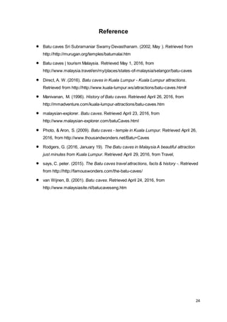 24
Reference
 Batu caves Sri Subramaniar Swamy Devasthanam. (2002, May ). Retrieved from
http://http://murugan.org/temples/batumalai.htm
 Batu caves | tourism Malaysia. Retrieved May 1, 2016, from
http://www.malaysia.travel/en/my/places/states-of-malaysia/selangor/batu-caves
 Direct, A. W. (2016). Batu caves in Kuala Lumpur - Kuala Lumpur attractions.
Retrieved from http://http://www.kuala-lumpur.ws/attractions/batu-caves.htm#
 Manivanan, M. (1996). History of Batu caves. Retrieved April 26, 2016, from
http://mmadventure.com/kuala-lumpur-attractions/batu-caves.htm
 malaysian-explorer. Batu caves. Retrieved April 23, 2016, from
http://www.malaysian-explorer.com/batuCaves.html
 Photo, & Aron, S. (2009). Batu caves - temple in Kuala Lumpur. Retrieved April 26,
2016, from http://www.thousandwonders.net/Batu+Caves
 Rodgers, G. (2016, January 19). The Batu caves in Malaysia A beautiful attraction
just minutes from Kuala Lumpur. Retrieved April 29, 2016, from Travel,
 says, C. peter. (2015). The Batu caves travel attractions, facts & history -. Retrieved
from http://http://famouswonders.com/the-batu-caves/
 van Wijnen, B. (2001). Batu caves. Retrieved April 24, 2016, from
http://www.malaysiasite.nl/batucaveseng.htm
 