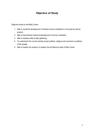5
Objective of Study
Objective study to visit Batu Caves:
1. Able to recall the development of Eastern human civilizations in the past as well as
present.
2. Able to describe the historical development of human civilization.
3. Able to develop skills of data gathering.
4. To understand the current existing social, political, religious and economic conditions
of the people.
5. Able to explain the present, to analyse the architecture style of Batu Caves.
 