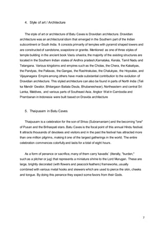7
4. Style of art / Architecture  
The style of art or architecture of Batu Caves is Dravidian architecture. Dravidian
architecture was an architectural idiom that emerged in the Southern part of the Indian
subcontinent or South India. It consists primarily of temples with pyramid shaped towers and
are constructed of sandstone, soapstone or granite. Mentioned as one of three styles of
temple building in the ancient book Vastu shastra, the majority of the existing structures are
located in the Southern Indian states of Andhra pradesh,Karnataka, Kerala, Tamil Nadu and
Telangana. Various kingdoms and empires such as the Cholas, the Chera, the Kakatiyas,
the Pandyas, the Pallavas, the Gangas, the Rashtrakutas, the Chalukyas, the Hoysalas, and
Vijayanagara Empire among others have made substantial contribution to the evolution of
Dravidian architecture. This styled architecture can also be found in parts of North India (Teli
ka Mandir Gwalior, Bhitargaon Baitala Deula, Bhubaneshwar), Northeastern and central Sri
Lanka, Maldives, and various parts of Southeast Asia. Angkor Wat in Cambodia and
Prambanan in Indonesia were built based on Dravida architecture
5. Thaipusam in Batu Caves
Thaipusam is a celebration for the son of Shiva (Subramaniam) and the becoming "one"
of Pusan and the Brihaspati stars. Batu Caves is the focal point of this annual Hindu festival.
It attracts thousands of devotees and visitors and in the past the festival has attracted more
than one million pilgrims, making it one of the largest gatherings in the world. The entire
celebration commences colorfully and lasts for a total of eight hours.
As a form of penance or sacrifice, many of them carry ‘kavadis’ (literally, "burden,"
such as a pitcher or jug) that represents a miniature shrine to the Lord Murugan. These are
large, brightly decorated (with flowers and peacock feathers) frameworks, usually
combined with various metal hooks and skewers which are used to pierce the skin, cheeks
and tongue. By doing this penance they expect some favors from their Gods.
 