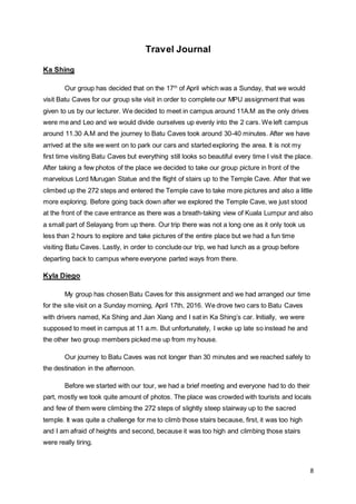 8
Travel Journal
Ka Shing
Our group has decided that on the 17th
of April which was a Sunday, that we would
visit Batu Caves for our group site visit in order to complete our MPU assignment that was
given to us by our lecturer. We decided to meet in campus around 11A.M as the only drives
were me and Leo and we would divide ourselves up evenly into the 2 cars. We left campus
around 11.30 A.M and the journey to Batu Caves took around 30-40 minutes. After we have
arrived at the site we went on to park our cars and started exploring the area. It is not my
first time visiting Batu Caves but everything still looks so beautiful every time I visit the place.
After taking a few photos of the place we decided to take our group picture in front of the
marvelous Lord Murugan Statue and the flight of stairs up to the Temple Cave. After that we
climbed up the 272 steps and entered the Temple cave to take more pictures and also a little
more exploring. Before going back down after we explored the Temple Cave, we just stood
at the front of the cave entrance as there was a breath-taking view of Kuala Lumpur and also
a small part of Selayang from up there. Our trip there was not a long one as it only took us
less than 2 hours to explore and take pictures of the entire place but we had a fun time
visiting Batu Caves. Lastly, in order to conclude our trip, we had lunch as a group before
departing back to campus where everyone parted ways from there.
Kyla Diego
My group has chosen Batu Caves for this assignment and we had arranged our time
for the site visit on a Sunday morning, April 17th, 2016. We drove two cars to Batu Caves
with drivers named, Ka Shing and Jian Xiang and I sat in Ka Shing’s car. Initially, we were
supposed to meet in campus at 11 a.m. But unfortunately, I woke up late so instead he and
the other two group members picked me up from my house.
Our journey to Batu Caves was not longer than 30 minutes and we reached safely to
the destination in the afternoon.
Before we started with our tour, we had a brief meeting and everyone had to do their
part, mostly we took quite amount of photos. The place was crowded with tourists and locals
and few of them were climbing the 272 steps of slightly steep stairway up to the sacred
temple. It was quite a challenge for me to climb those stairs because, first, it was too high
and I am afraid of heights and second, because it was too high and climbing those stairs
were really tiring.
 