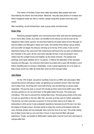 9
The interior of the Batu Caves were really fascinating. Most people were also
fascinated by the interior and took photos. Moreover, they also took photos of monkeys and
flocks of pigeons inside too. Not to mention, people doing their prayers were also seen
inside.
After everything, we all climbed down, took a group photo and dismissed.
Xuan Ying
Randomly grouped together and not knowing each other well were the starting point
of our visit to Batu Caves. As a team, we travelled to the site by car and as soon as we
stepped on Batu Caves’ ground, we were fascinated by the great statue of Lord Murugan (it
was the tallest Lord Murugan’s statue ever built!). We started off by taking a group photos
and soon after we began the arduous climbing up to the top of the caves, it was my first
experience being in the cave and it felt mysteriously calming (if only we were not attacked by
the monkeys in the cave). As the cave were naturally formed, it was amusing for me to
realise how the sunlight shone and brighten up the whole chamber. The statues and
paintings were highly detailed and in my opinion, it reflects the dedication of the devotees
towards Lord Murugan. Our short but informative trip ended with a quick Mc Donald’s Lunch
before travelling back to campus. Undeniably, it was a great opportunity for us to study on
Batu Caves and to be a little bit closer than when we first met each other.
Jian Xiang
On the 17th of April, we went to visit Batu Cave for our MPU site visit project. After
several discussions with group mates, we gathered up ourselves around 10am and head
over to Batu Cave. Ka Shing and I were both driving cars and fetching our group mates
separately. The journey took us around 40 minutes as there were minor traffic issue. After
we have parked our car, we went down to the gates below the cave. The scene was
marvellous. This was my second time visiting Batu Cave. We took group photos at the area
to mark our assemble on the site. After that, we went up to the cave for further exploration.
The journey up to the cave took us around 15 mins as there were a lot of steps. It’s
exhausting to climb up but it was a pleasant experience because around the top I can view
the skyline of Kuala Lumpur. We took awhile to enjoy the scenery of limestone inside the
cave. We took photos and we eventually have some fun time of our own. The whole visiting
tour to Batu Caves took us not more than 2 hours. It was short but filled with great
experience. Finally, we headed to McDonald’s nearby Batu Cave for lunch and went back to
campus after that.
 