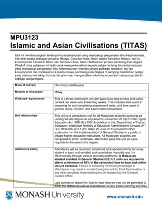 www.monash.edu
MPU3123
Islamic and Asian Civilisations (TITAS)
Unit ini membincangkan tentang ilmu ketamadunan yang mencakupi pengenalan ilmu ketamadunan,
interaksi antara pelbagai tamadun Melayu, Cina dan India, Islam dalam Tamadun Melayu, Isu-isu
kontemporari Tamadun Islam dan Tamadun Asia, Islam Hadhari dan proses pembangunan negara.
Objektif mata pelajaran ini ialah untuk memperkenalkan kepada pelajar tentang ilmu ketamadunan
yang mencakupi pengenalan ilmu ketamadunan, interaksi antara pelbagai tamadun, Isu-isu
kontemporari dan implikasinya kepada proses pembangunan Negara di samping melahirkan pelajar
yang mempunyai sikap hormat menghormati, mengamalkan nilai-nilai murni dan mempunyai jati diri
sebagai warganegara.
Mode of delivery On-campus (Malaysia)
Medium of instruction Malay
Workload requirements This is a three credit point unit with two hours face-to-face and online
contact per week over 8 teaching weeks. This includes time spent in
preparing for and completing assessment tasks, and time spent in
general study, revision, and examination preparation.
Unit relationships This unit is a compulsory unit for all Malaysian students pursuing an
undergraduate degree as stipulated in subsection 41 (4) Private Higher
Education Act 1996 (Act 555). In relation to this, Department of Higher
Education, Malaysian Ministry of Education Administrative Circular JPT
/ GS1000-606 JLD.1 (25) dated 27 June 2013 provided further
explanation on the implementation of General Studies in a public or
private higher education institutions. All Malaysian students are
compelled to enrol, undertake, attend and pass this unit as a pre-
requisite to the award of a degree.
Attendance policy Attendance will be recorded, monitored and reported strictly for every
student in each unit enrolled and undertaken manually and / or
electronically through various reporting platforms. A Malaysian
student enrolled in General Studies (GS) U1 units are required to
attend a minimum of 80% of the scheduled face-to-face and online
lecture sessions. Failure in achieving minimum percentage of
attendance may result in student being barred for Final Examination or
any other penalties recommended to be imposed by the General
Studies Office.
Late comers or absent for face-to-face lectures may not be permitted to
enter the lecture as well as incompletion of any online learning activities
 