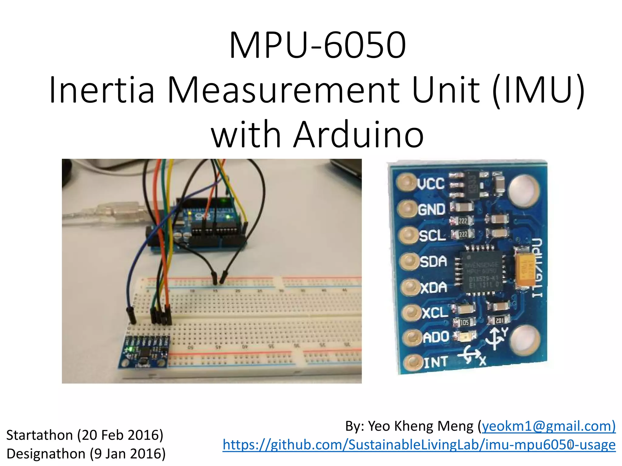 MPU-6050 Inertia Measurement Unit (IMU) with Arduino By: Yeo Kheng Meng (yeokm1@gmail.com) https://github.com/SustainableLivingLab/imu-mpu6050-usage Startathon (20 Feb 2016) Designathon (9 Jan 2016) 1 