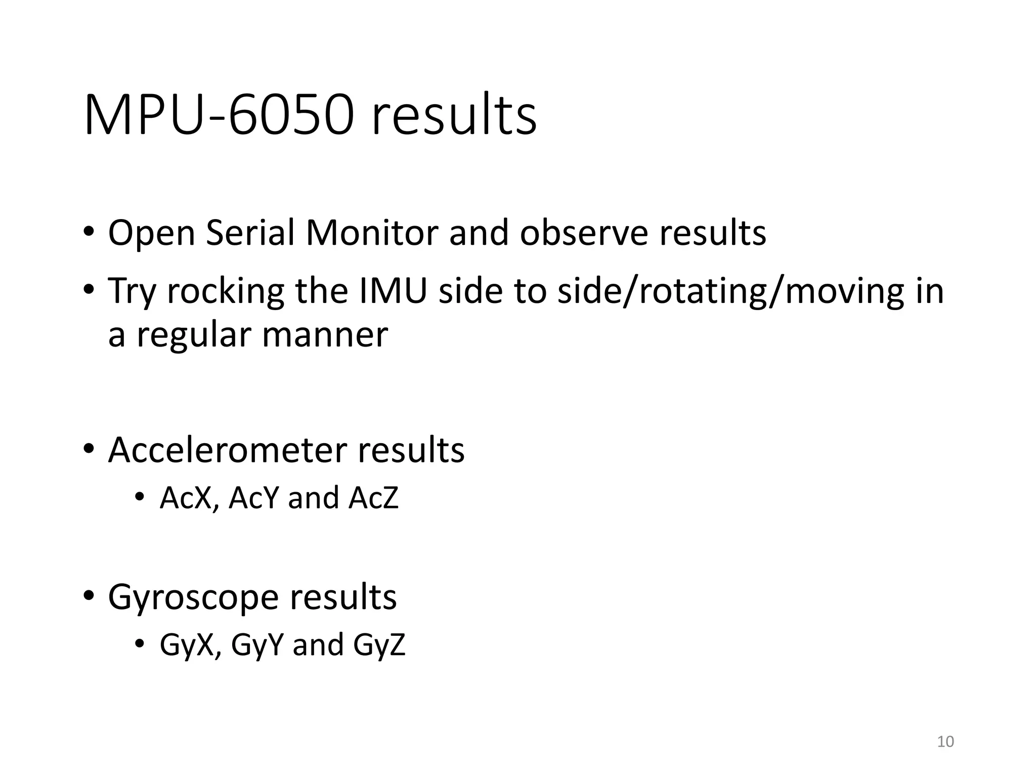 MPU-6050 results • Open Serial Monitor and observe results • Try rocking the IMU side to side/rotating/moving in a regular manner • Accelerometer results • AcX, AcY and AcZ • Gyroscope results • GyX, GyY and GyZ 10 