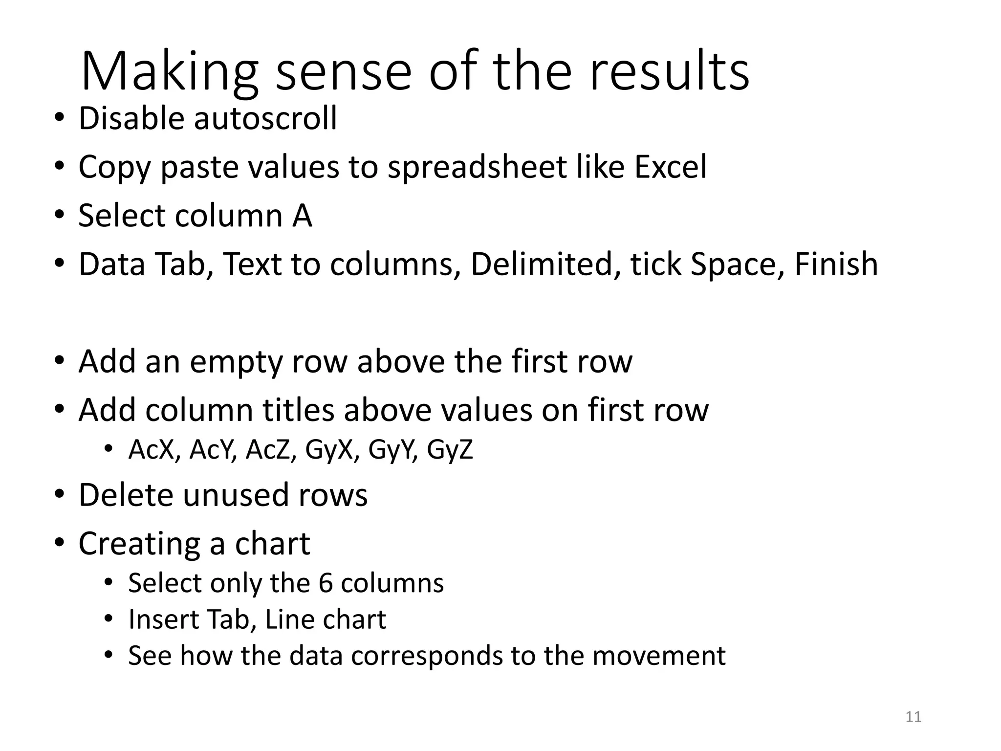 Making sense of the results • Disable autoscroll • Copy paste values to spreadsheet like Excel • Select column A • Data Tab, Text to columns, Delimited, tick Space, Finish • Add an empty row above the first row • Add column titles above values on first row • AcX, AcY, AcZ, GyX, GyY, GyZ • Delete unused rows • Creating a chart • Select only the 6 columns • Insert Tab, Line chart • See how the data corresponds to the movement 11 