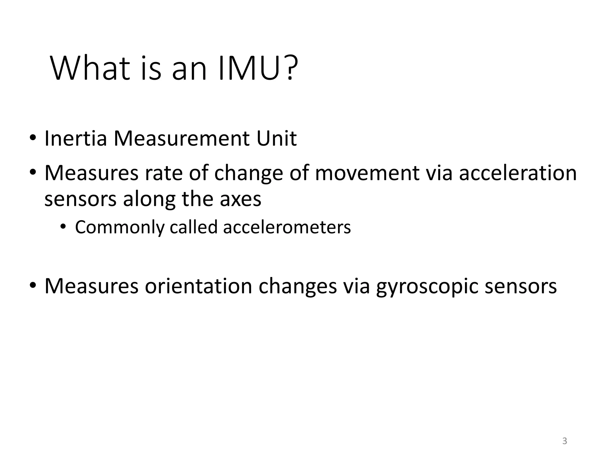 What is an IMU? • Inertia Measurement Unit • Measures rate of change of movement via acceleration sensors along the axes • Commonly called accelerometers • Measures orientation changes via gyroscopic sensors 3 