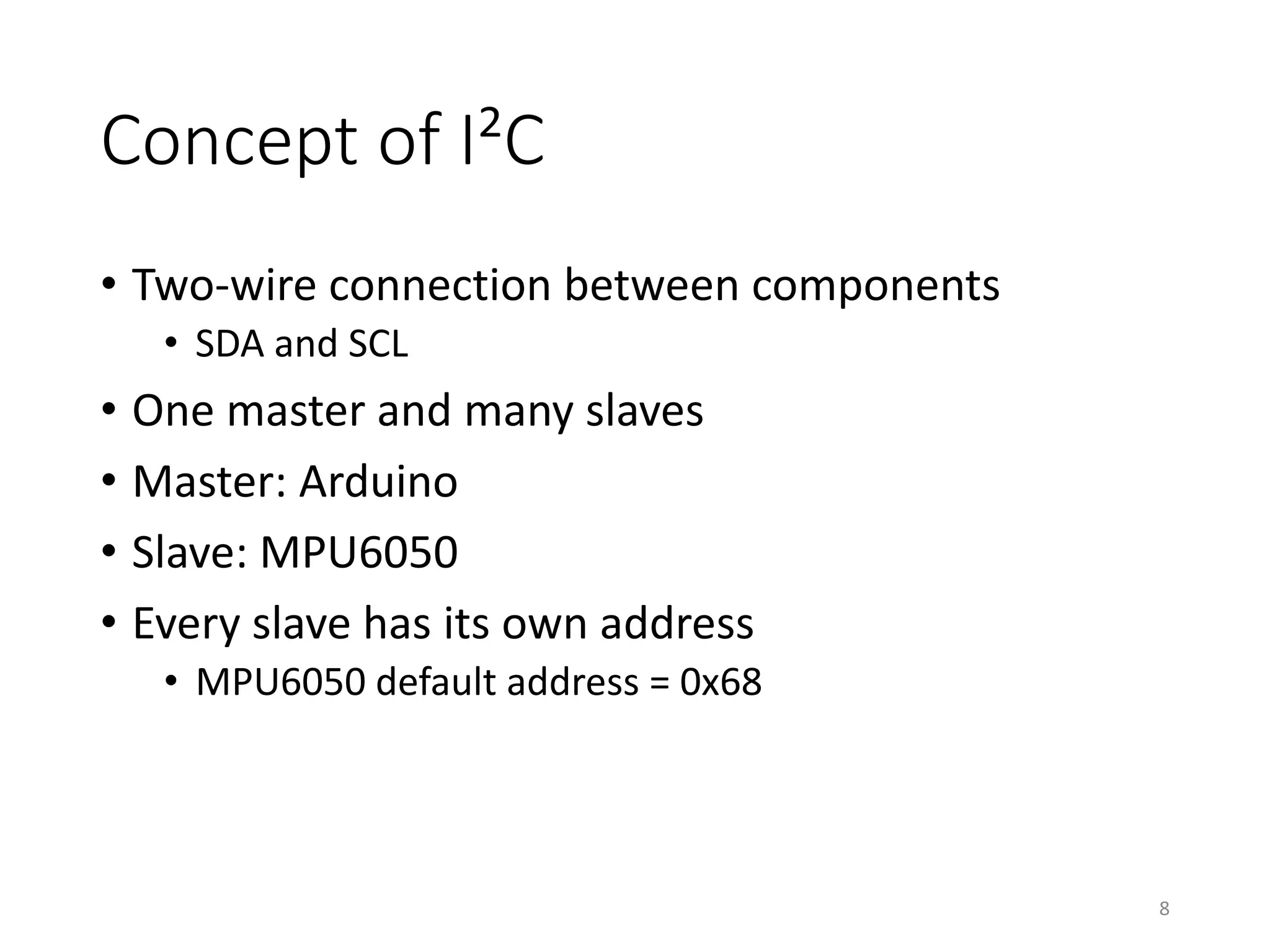 Concept of I²C • Two-wire connection between components • SDA and SCL • One master and many slaves • Master: Arduino • Slave: MPU6050 • Every slave has its own address • MPU6050 default address = 0x68 8 